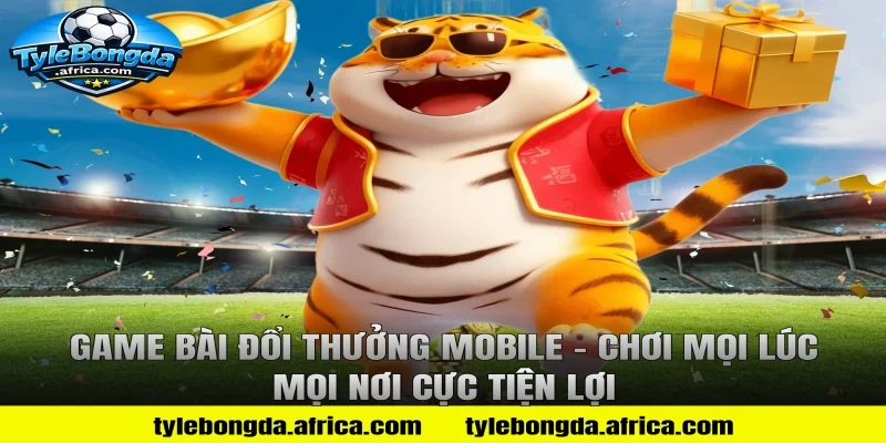 Game Bài Đổi Thưởng Mobile – Chơi Mọi Lúc Mọi Nơi Cực Tiện Lợi